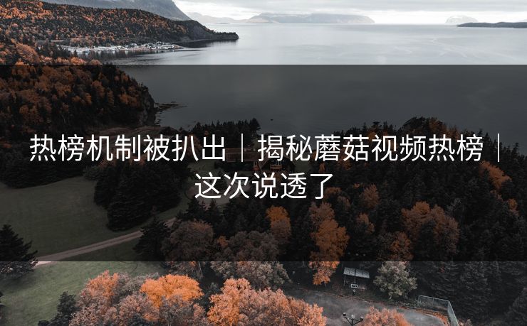 热榜机制被扒出｜揭秘蘑菇视频热榜｜这次说透了