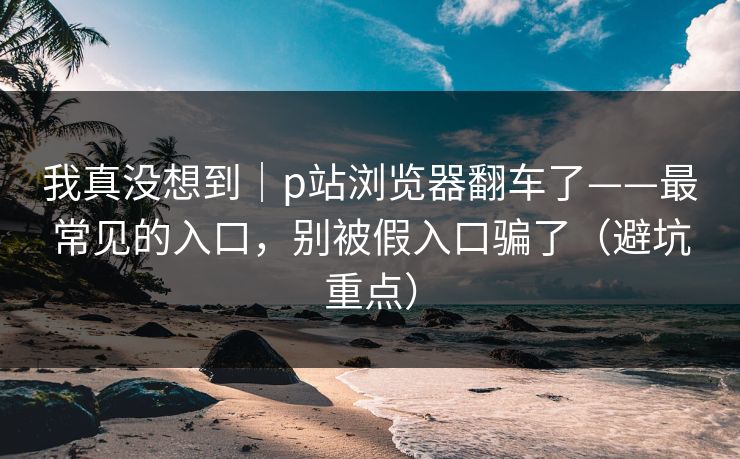 我真没想到｜p站浏览器翻车了——最常见的入口，别被假入口骗了（避坑重点）
