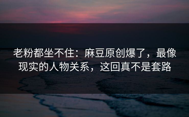 老粉都坐不住：麻豆原创爆了，最像现实的人物关系，这回真不是套路