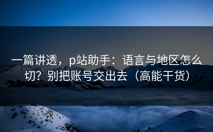 一篇讲透，p站助手：语言与地区怎么切？别把账号交出去（高能干货）