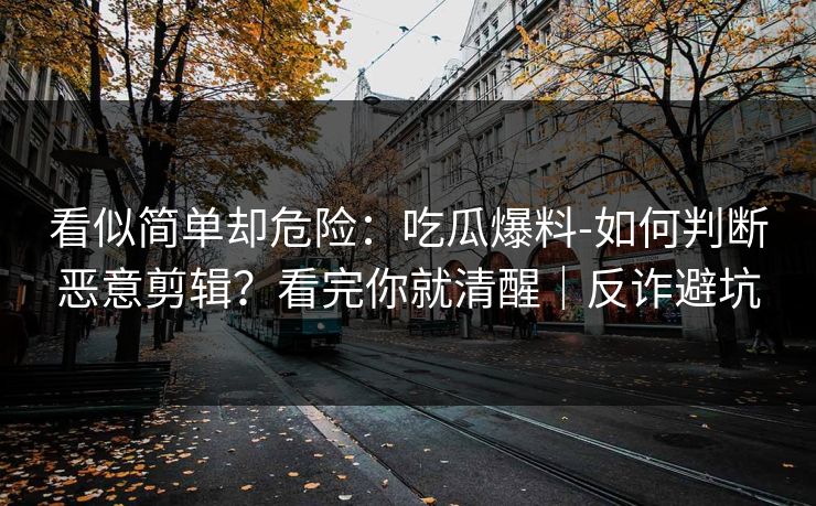 看似简单却危险：吃瓜爆料-如何判断恶意剪辑？看完你就清醒｜反诈避坑