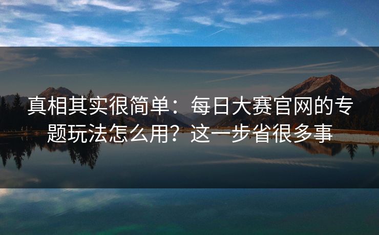 真相其实很简单：每日大赛官网的专题玩法怎么用？这一步省很多事