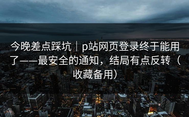 今晚差点踩坑｜p站网页登录终于能用了——最安全的通知，结局有点反转（收藏备用）
