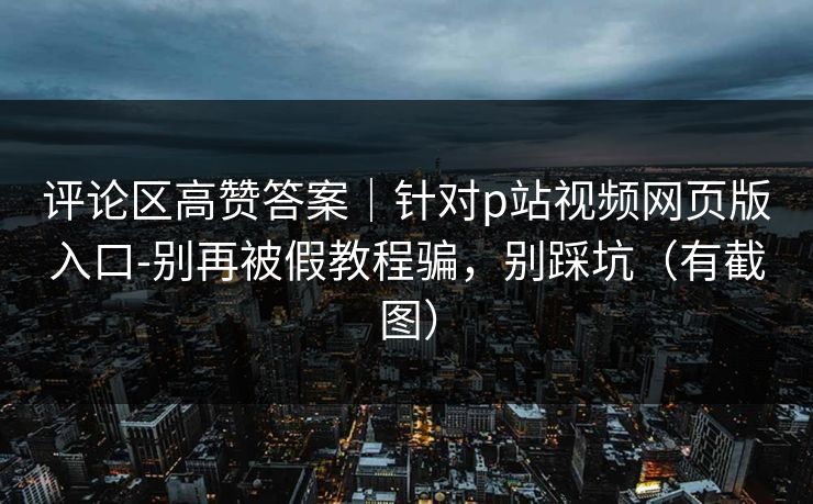评论区高赞答案｜针对p站视频网页版入口-别再被假教程骗，别踩坑（有截图）