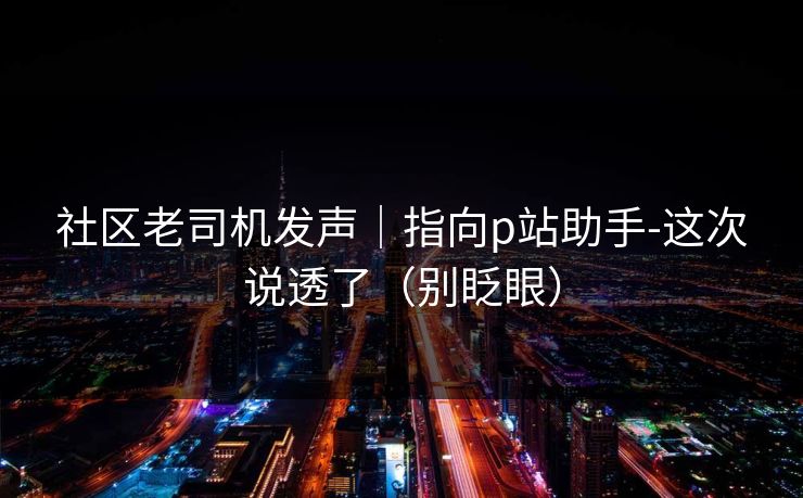 社区老司机发声｜指向p站助手-这次说透了（别眨眼）