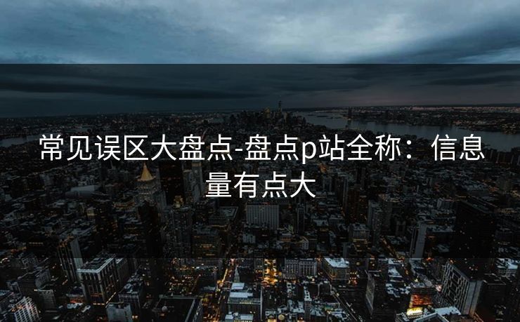 常见误区大盘点-盘点p站全称：信息量有点大