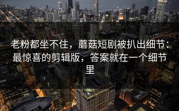老粉都坐不住，蘑菇短剧被扒出细节：最惊喜的剪辑版，答案就在一个细节里