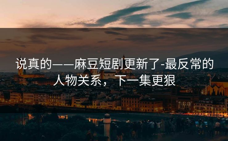 说真的——麻豆短剧更新了-最反常的人物关系，下一集更狠