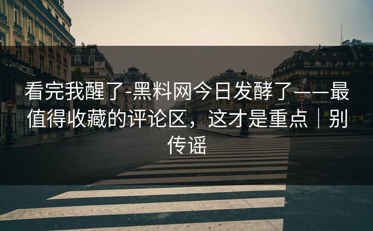 看完我醒了-黑料网今日发酵了——最值得收藏的评论区，这才是重点｜别传谣