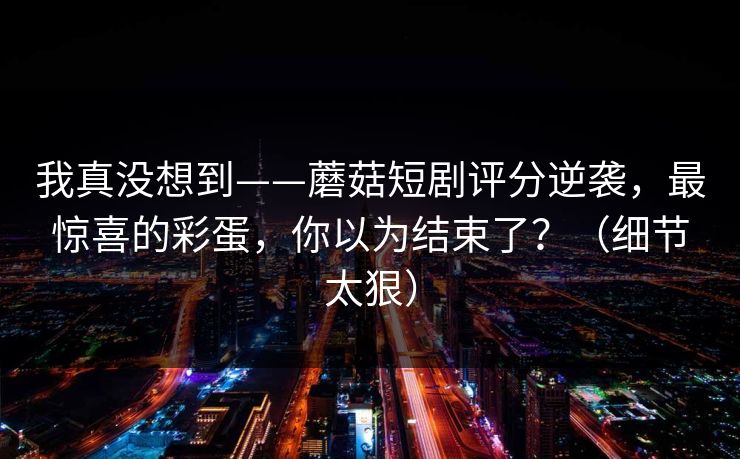我真没想到——蘑菇短剧评分逆袭,最惊喜的彩蛋,你以为结束了?(细节太狠) 我真没想到——蘑菇短剧评分逆袭,最惊喜的彩蛋,你以为结束了?(细节太狠)