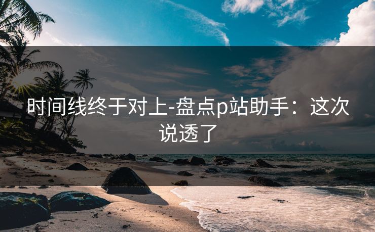 时间线终于对上-盘点p站助手：这次说透了