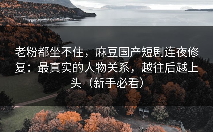老粉都坐不住，麻豆国产短剧连夜修复：最真实的人物关系，越往后越上头（新手必看）