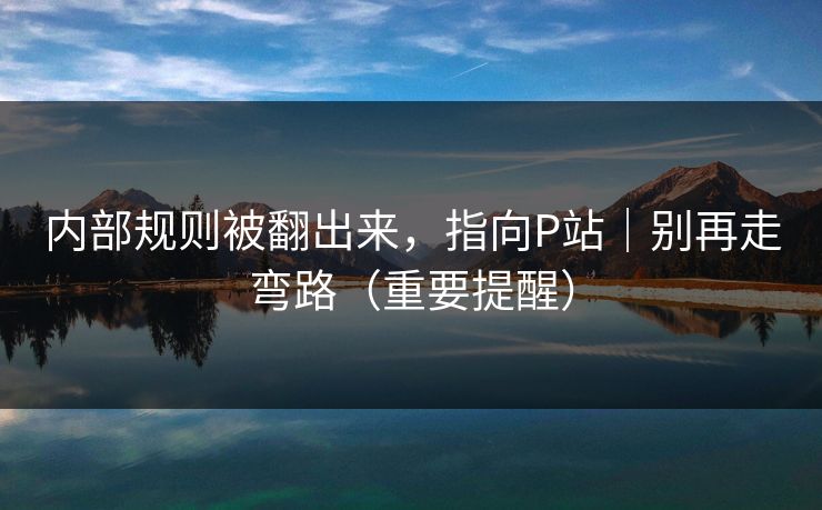 内部规则被翻出来,指向P站|别再走弯路(重要提醒) 内部规则被翻出来,指向P站|别再走弯路(重要提醒)