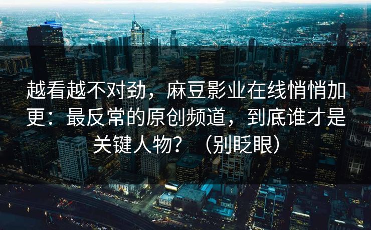 越看越不对劲,麻豆影业在线悄悄加更:最反常的原创频道,到底谁才是关键人物?(别眨眼) 越看越不对劲,麻豆影业在线悄悄加更:最反常的原创频道,到底谁才是关键人物?(别眨眼)