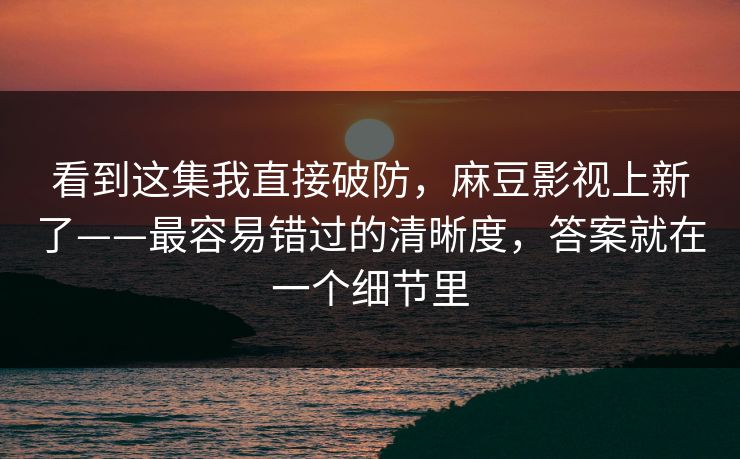 看到这集我直接破防，麻豆影视上新了——最容易错过的清晰度，答案就在一个细节里