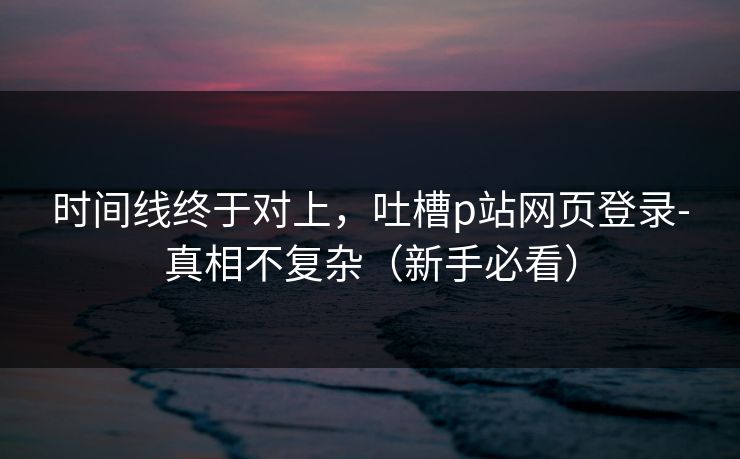 时间线终于对上，吐槽p站网页登录-真相不复杂（新手必看）