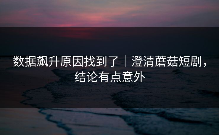 数据飙升原因找到了|澄清蘑菇短剧,结论有点意外 数据飙升原因找到了|澄清蘑菇短剧,结论有点意外