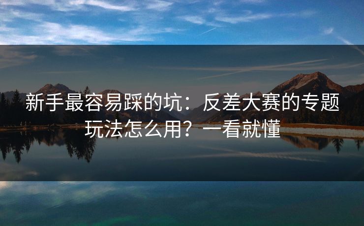 新手最容易踩的坑：反差大赛的专题玩法怎么用？一看就懂
