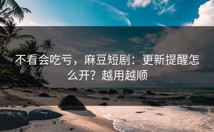 不看会吃亏，麻豆短剧：更新提醒怎么开？越用越顺