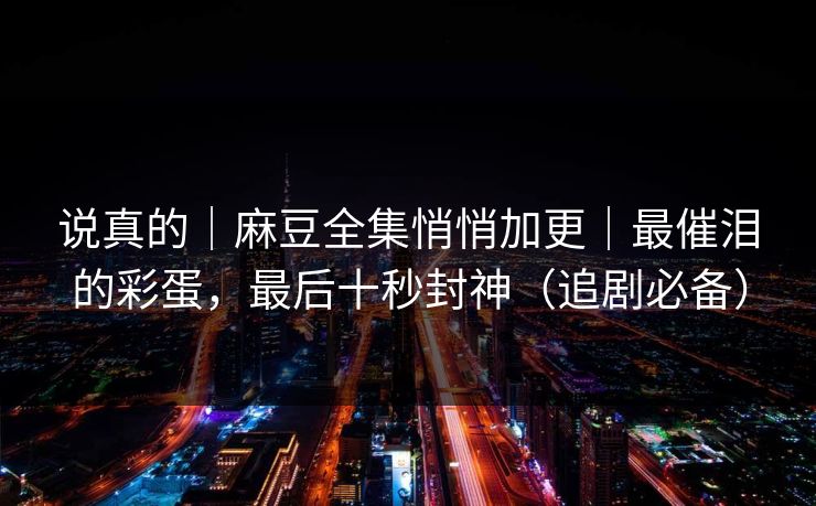 说真的|麻豆全集悄悄加更|最催泪的彩蛋,最后十秒封神(追剧必备) 说真的|麻豆全集悄悄加更|最催泪的彩蛋,最后十秒封神(追剧必备)