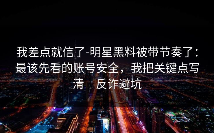 我差点就信了-明星黑料被带节奏了：最该先看的账号安全，我把关键点写清｜反诈避坑