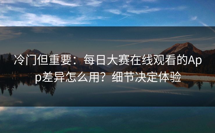 冷门但重要:每日大赛在线观看的App差异怎么用?细节决定体验 冷门但重要:每日大赛在线观看的App差异怎么用?细节决定体验