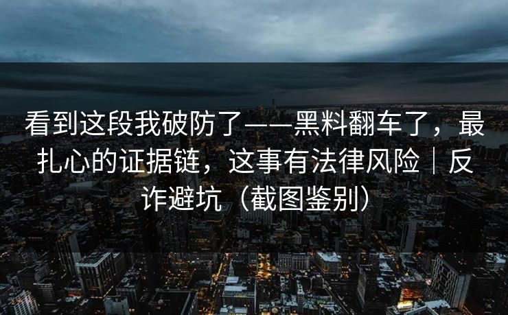 看到这段我破防了——黑料翻车了,最扎心的证据链,这事有法律风险|反诈避坑(截图鉴别) 看到这段我破防了——黑料翻车了,最扎心的证据链,这事有法律风险|反诈避坑(截图鉴别)