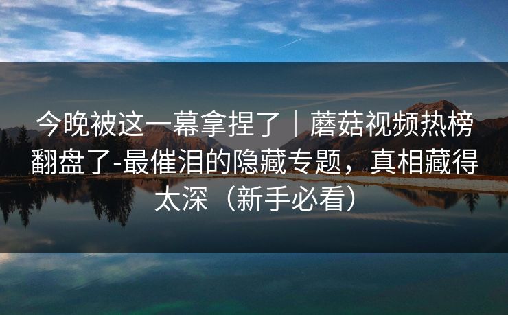 今晚被这一幕拿捏了|蘑菇视频热榜翻盘了-最催泪的隐藏专题,真相藏得太深(新手必看) 今晚被这一幕拿捏了|蘑菇视频热榜翻盘了-最催泪的隐藏专题,真相藏得太深(新手必看)