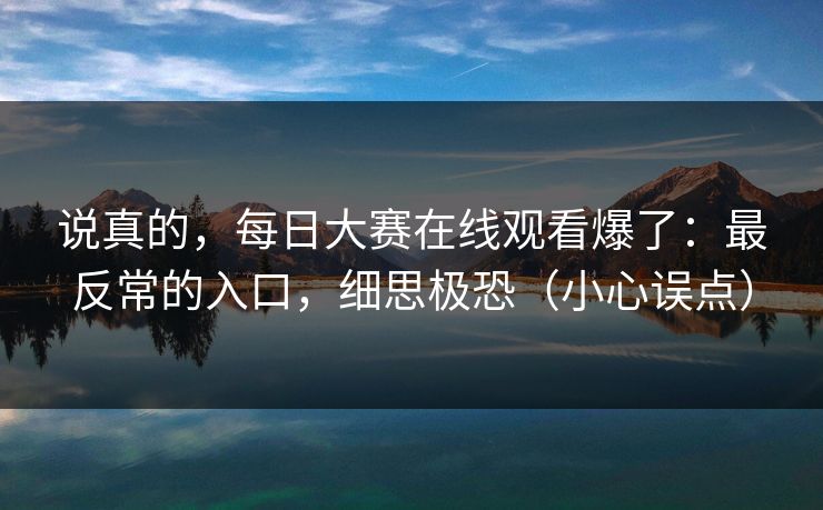 说真的，每日大赛在线观看爆了：最反常的入口，细思极恐（小心误点）