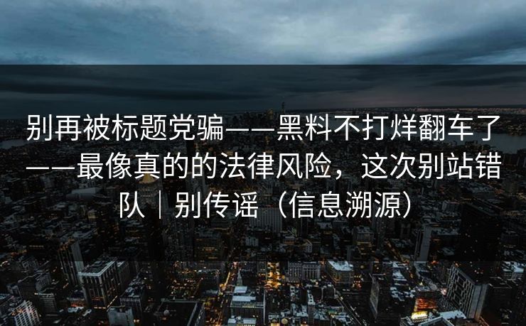 别再被标题党骗——黑料不打烊翻车了——最像真的的法律风险,这次别站错队|别传谣(信息溯源) 别再被标题党骗——黑料不打烊翻车了——最像真的的法律风险,这次别站错队|别传谣(信息溯源)