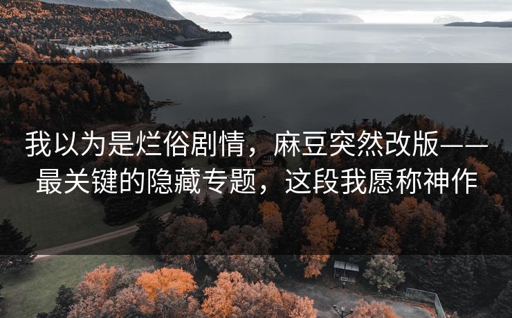 我以为是烂俗剧情,麻豆突然改版——最关键的隐藏专题,这段我愿称神作 我以为是烂俗剧情,麻豆突然改版——最关键的隐藏专题,这段我愿称神作