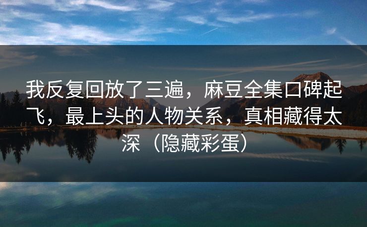 我反复回放了三遍,麻豆全集口碑起飞,最上头的人物关系,真相藏得太深(隐藏彩蛋) 我反复回放了三遍,麻豆全集口碑起飞,最上头的人物关系,真相藏得太深(隐藏彩蛋)