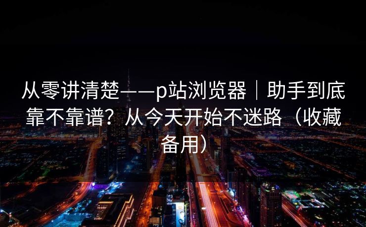从零讲清楚——p站浏览器|助手到底靠不靠谱?从今天开始不迷路(收藏备用) 从零讲清楚——p站浏览器|助手到底靠不靠谱?从今天开始不迷路(收藏备用)
